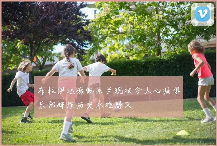 布拉伊达感慨米兰现状令人心痛俱乐部辉煌历史永难磨灭