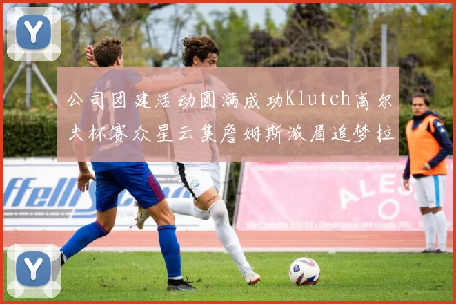 公司团建活动圆满成功Klutch高尔夫杯赛众星云集詹姆斯浓眉追梦拉文同框合影