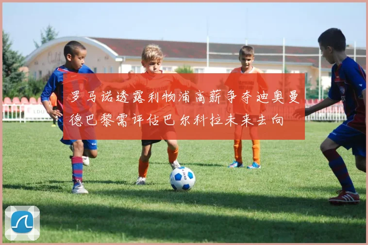 罗马诺透露利物浦高薪争夺迪奥曼德巴黎需评估巴尔科拉未来去向