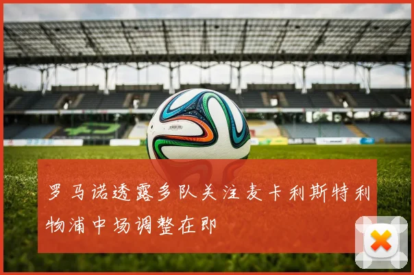 罗马诺透露多队关注麦卡利斯特利物浦中场调整在即