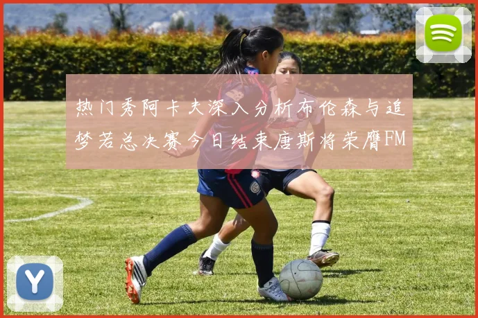 热门秀阿卡夫深入分析布伦森与追梦若总决赛今日结束唐斯将荣膺FMVP