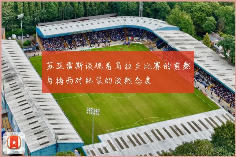 苏亚雷斯谈观看乌拉圭比赛的煎熬与梅西对纪录的淡然态度