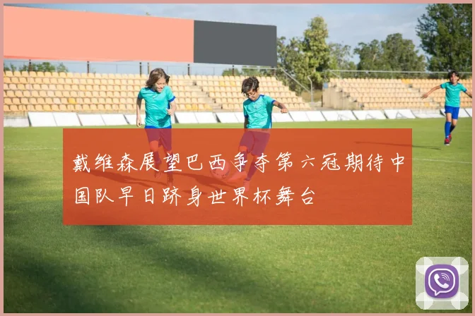戴维森展望巴西争夺第六冠期待中国队早日跻身世界杯舞台