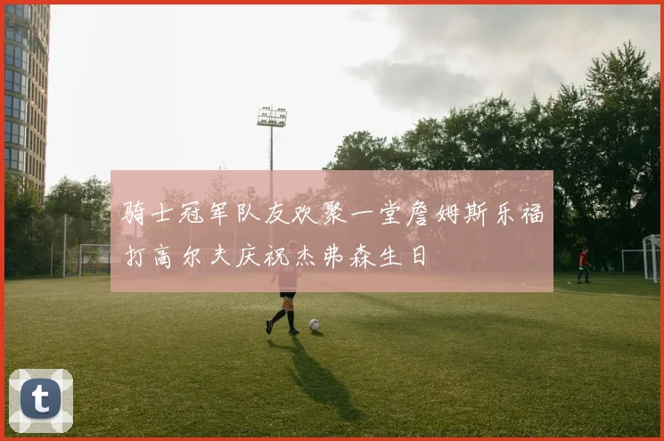 骑士冠军队友欢聚一堂詹姆斯乐福打高尔夫庆祝杰弗森生日