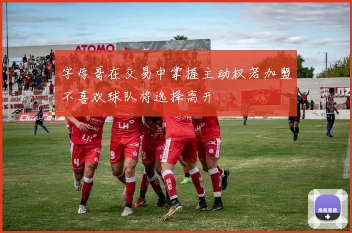 字母哥在交易中掌握主动权若加盟不喜欢球队将选择离开