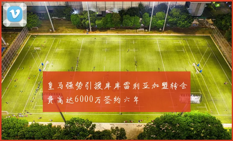 皇马强势引援库库雷利亚加盟转会费高达6000万签约六年