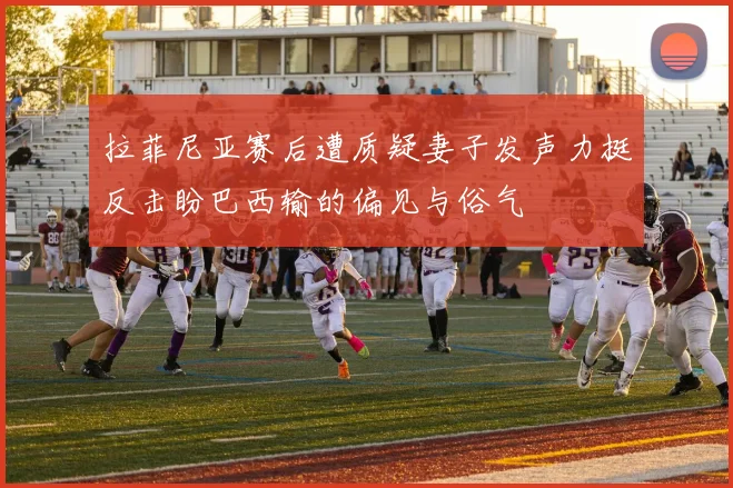 拉菲尼亚赛后遭质疑妻子发声力挺反击盼巴西输的偏见与俗气