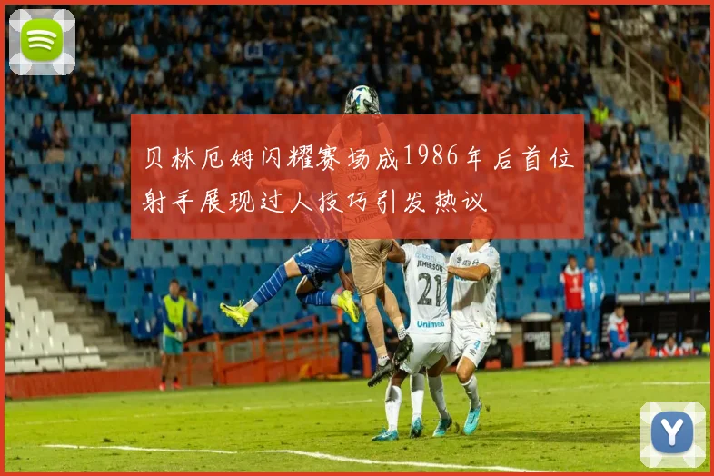 贝林厄姆闪耀赛场成1986年后首位射手展现过人技巧引发热议