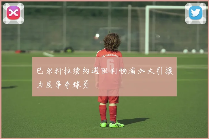 巴尔科拉续约遇阻利物浦加大引援力度争夺球员