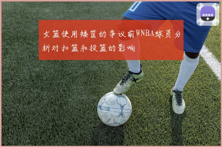 女篮使用矮筐的争议前WNBA球员分析对扣篮和投篮的影响