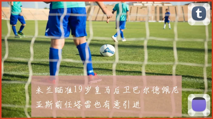 米兰瞄准19岁皇马后卫巴尔德佩尼亚斯前任塔雷也有意引进
