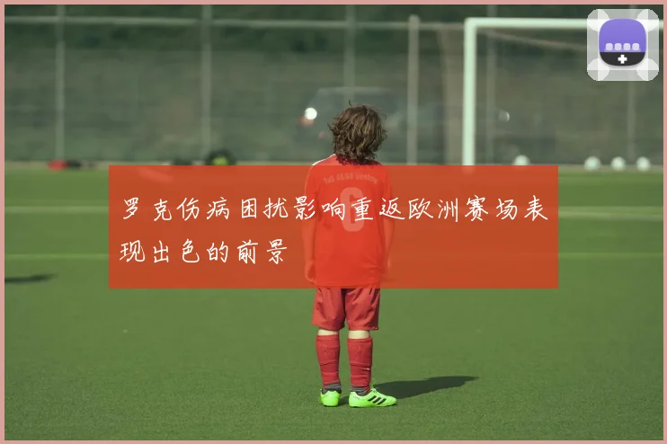 罗克伤病困扰影响重返欧洲赛场表现出色的前景