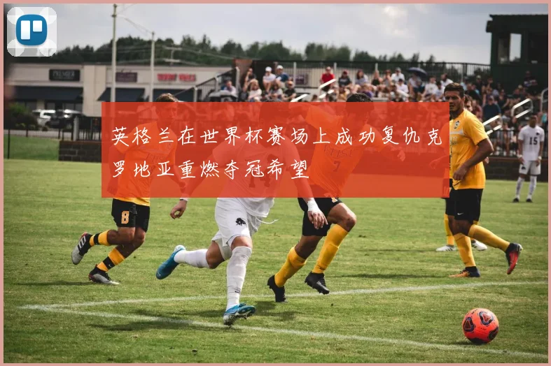 英格兰在世界杯赛场上成功复仇克罗地亚重燃夺冠希望
