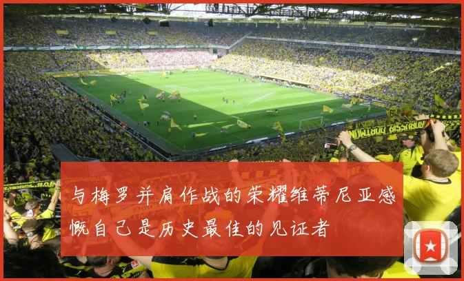 与梅罗并肩作战的荣耀维蒂尼亚感慨自己是历史最佳的见证者