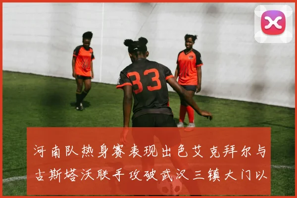 河南队热身赛表现出色艾克拜尔与古斯塔沃联手攻破武汉三镇大门以2-0获胜
