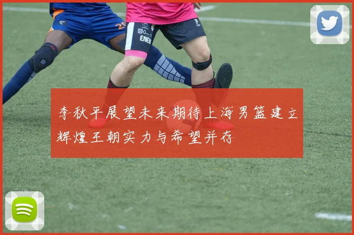 李秋平展望未来期待上海男篮建立辉煌王朝实力与希望并存