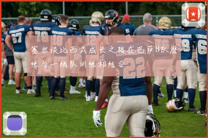 塞尔谈比西武成长之路在巴萨B队磨练与一线队训练相结合