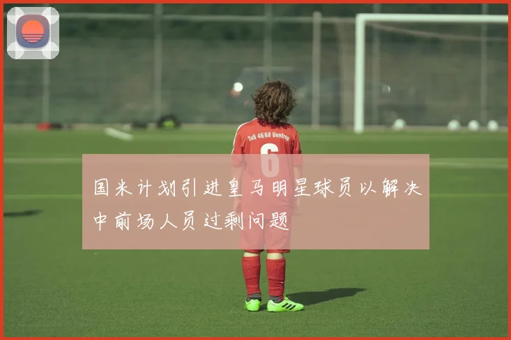 国米计划引进皇马明星球员以解决中前场人员过剩问题